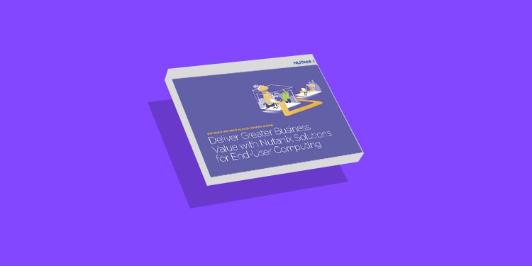 Deliver Greater Business Value with Nutanix Solutions for End-User Computing